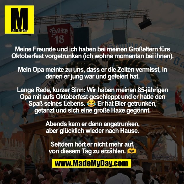 Meine Freunde und ich haben bei meinen Großeltern fürs Oktoberfest vorgetrunken (ich wohne momentan bei ihnen). <br />
<br />
Mein Opa meinte zu uns, dass er die Zeiten vermisst, in denen er jung war und gefeiert hat.<br />
<br />
Lange Rede, kurzer Sinn: Wir haben meinen 85-jährigen Opa mit aufs Oktoberfest geschleppt und er hatte den <br />
Spaß seines Lebens. 😂 Er hat Bier getrunken, <br />
getanzt und sich eine große Haxe gegönnt. <br />
<br />
Abends kam er dann angetrunken, <br />
aber glücklich wieder nach Hause. <br />
<br />
Seitdem hört er nicht mehr auf, <br />
von diesem Tag zu erzählen. 🫶