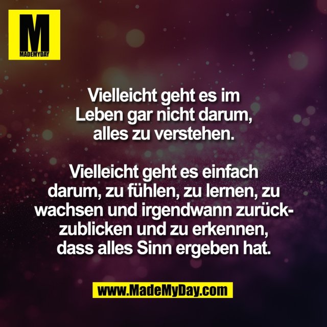 Vielleicht geht es im<br />
Leben gar nicht darum,<br />
alles zu verstehen.<br />
<br />
Vielleicht geht es einfach<br />
darum, zu fühlen, zu lernen, zu<br />
wachsen und irgendwann zurück-<br />
zublicken und zu erkennen,<br />
dass alles Sinn ergeben hat.
