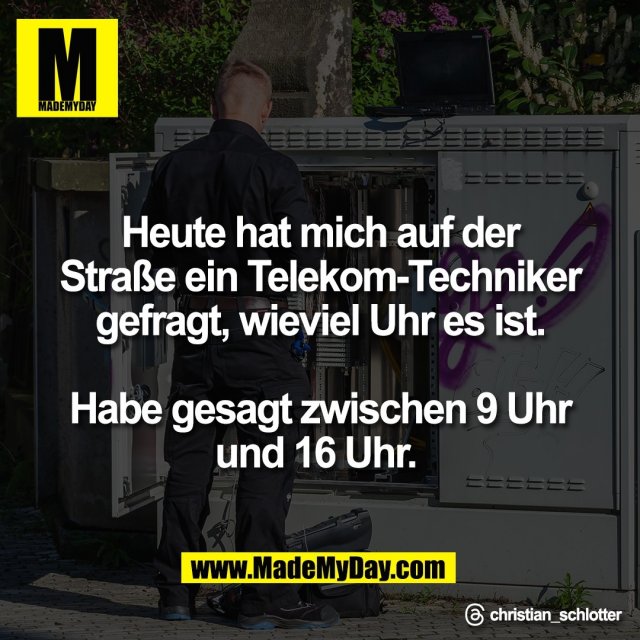 Heute hat mich auf der<br />
Straße ein Telekom-Techniker<br />
gefragt, wieviel Uhr es ist.<br />
<br />
Habe gesagt zwischen 9 Uhr<br />
und 16 Uhr. <br />
<br />
Threads: christian_schlotter