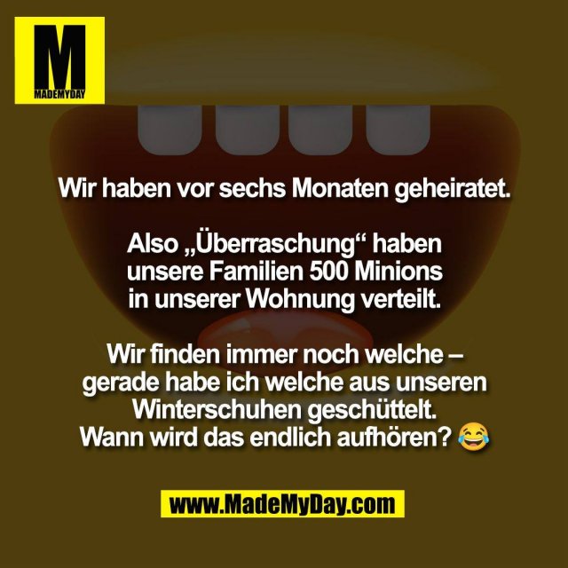 Wir haben vor sechs Monaten geheiratet.<br />
<br />
Also „Überraschung“ haben<br />
unsere Familien 500 Minions<br />
in unserer Wohnung verteilt.<br />
<br />
Wir finden immer noch welche –<br />
gerade habe ich welche aus unseren<br />
Winterschuhen geschüttelt.<br />
Wann wird das endlich aufhören? 😂