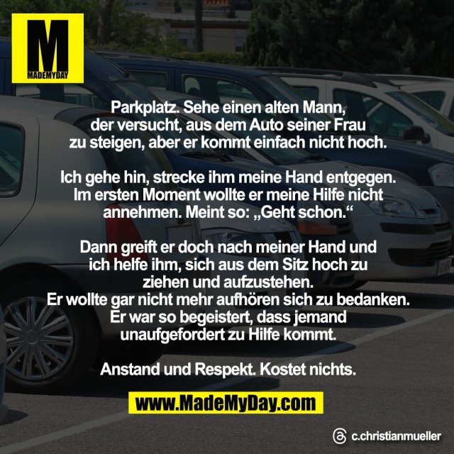 Parkplatz. Sehe einen alten Mann,<br />
der versucht, aus dem Auto seiner Frau<br />
zu steigen, aber er kommt einfach nicht hoch.<br />
<br />
Ich gehe hin, strecke ihm meine Hand entgegen.<br />
Im ersten Moment wollte er meine Hilfe nicht<br />
annehmen. Meint so: „Geht schon.“<br />
<br />
Dann greift er doch nach meiner Hand und<br />
ich helfe ihm, sich aus dem Sitz hoch zu <br />
ziehen und aufzustehen.<br />
Er wollte gar nicht mehr aufhören sich zu bedanken. <br />
Er war so begeistert, dass jemand <br />
unaufgefordert zu Hilfe kommt.<br />
<br />
Anstand und Respekt. Kostet nichts.<br />
<br />
Threads: c.christianmueller