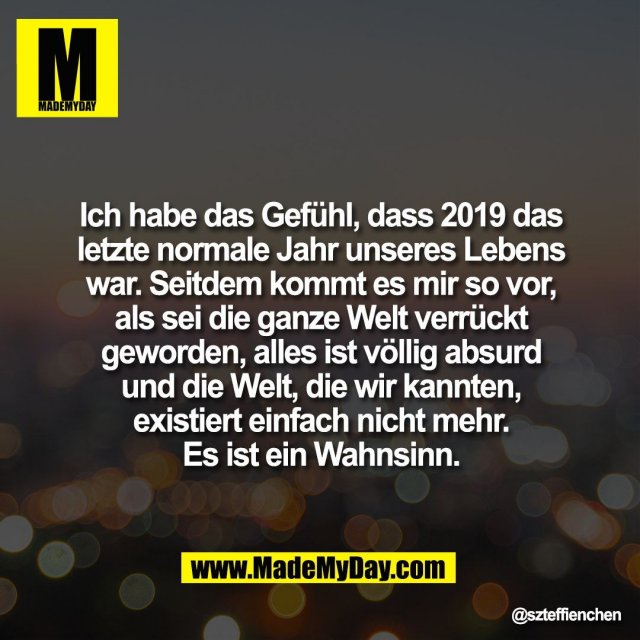 Ich habe das Gefühl, dass 2019 das letzte normale Jahr unseres Lebens war. Seitdem kommt es mir so vor, als sei die ganze Welt verrückt geworden, alles ist völlig absurd und die Welt, die wir kannten, <br />
existiert einfach nicht mehr. <br />
Es ist ein Wahnsinn.