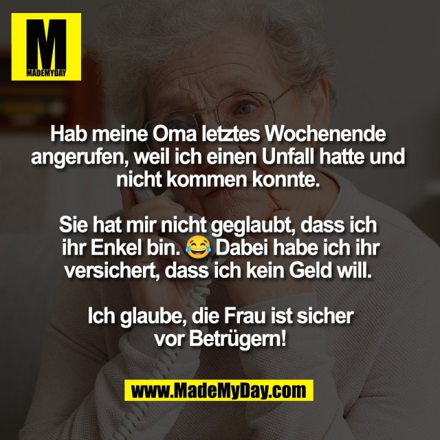 Hab meine Oma letztes Wochenende <br />
angerufen, weil ich einen Unfall hatte und <br />
nicht kommen konnte. <br />
<br />
Sie hat mir nicht geglaubt, dass ich <br />
ihr Enkel bin. 😂 Dabei habe ich ihr<br />
versichert, dass ich kein Geld will. <br />
<br />
Ich glaube, die Frau ist sicher<br />
vor Betrügern!