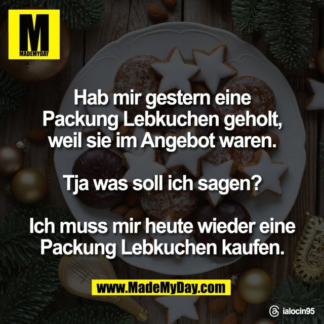 Hab mir gestern eine<br />
Packung Lebkuchen geholt,<br />
weil sie im Angebot waren.<br />
<br />
Tja was soll ich sagen?<br />
<br />
Ich muss mir heute wieder eine<br />
Packung Lebkuchen kaufen.<br />
<br />
Threads: ialocin95