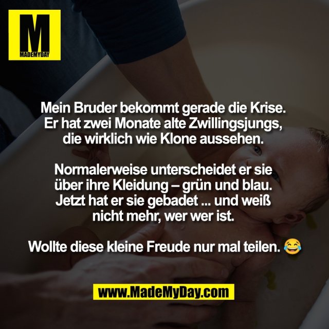 Mein Bruder bekommt gerade die Krise. <br />
Er hat zwei Monate alte Zwillingsjungs, <br />
die wirklich wie Klone aussehen. <br />
<br />
Normalerweise unterscheidet er sie <br />
über ihre Kleidung – grün und blau. <br />
Jetzt hat er sie gebadet ... und weiß <br />
nicht mehr, wer wer ist. <br />
<br />
Wollte diese kleine Freude nur mal teilen. 😂