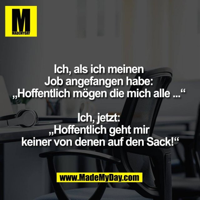 Ich, als ich meinen <br />
Job angefangen habe: <br />
„Hoffentlich mögen die mich alle ...“ <br />
<br />
Ich, jetzt: <br />
„Hoffentlich geht mir <br />
keiner von denen auf den Sack!“