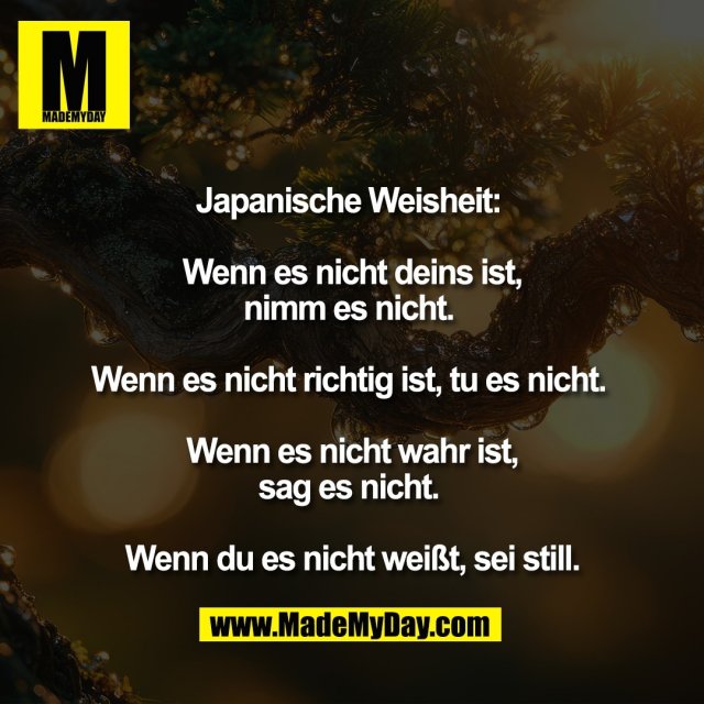 Japanische Weisheit: <br />
<br />
Wenn es nicht deins ist,<br />
nimm es nicht. <br />
<br />
Wenn es nicht richtig ist, tu es nicht. <br />
<br />
Wenn es nicht wahr ist,<br />
sag es nicht. <br />
<br />
Wenn du es nicht weißt, sei still.