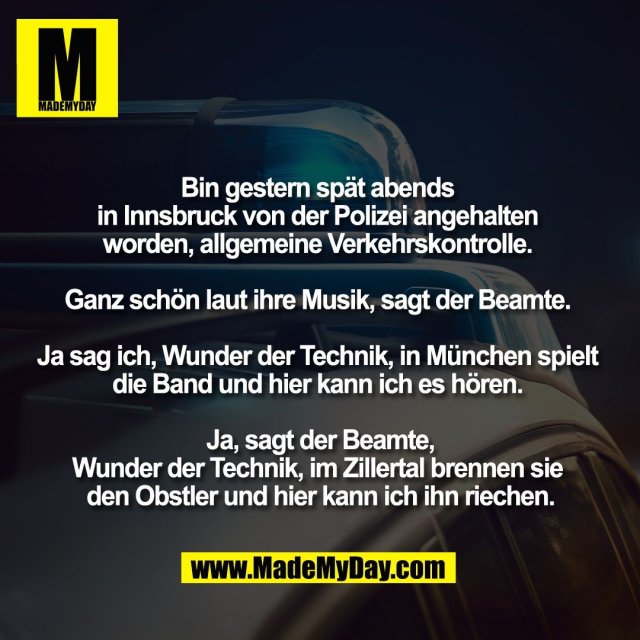 Bin gestern spät abends <br />
in Innsbruck von der Polizei angehalten <br />
worden, allgemeine Verkehrskontrolle. <br />
<br />
Ganz schön laut ihre Musik, sagt der Beamte. <br />
<br />
Ja sag ich, Wunder der Technik, in München spielt <br />
die Band und hier kann ich es hören. <br />
<br />
Ja, sagt der Beamte,<br />
Wunder der Technik, im Zillertal brennen sie <br />
den Obstler und hier kann ich ihn riechen.