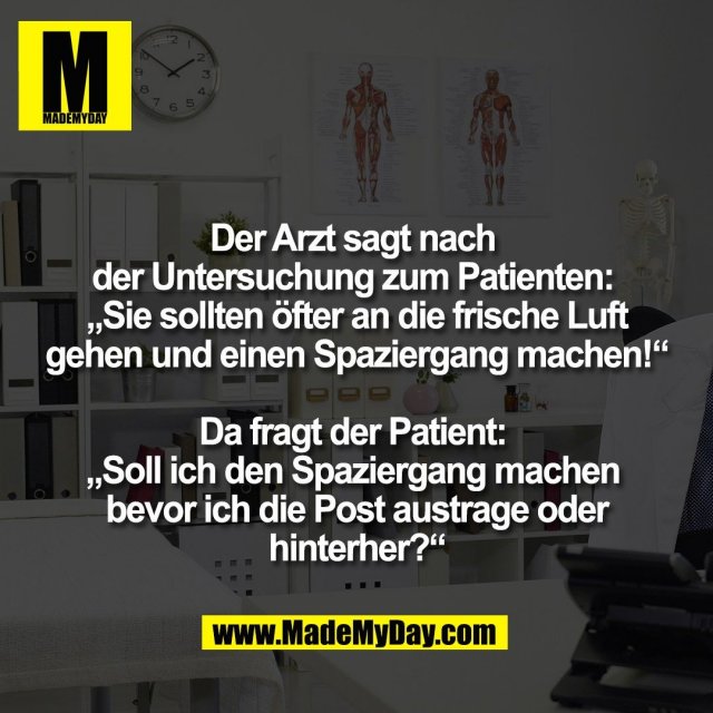 Der Arzt sagt nach <br />
der Untersuchung zum Patienten: <br />
„Sie sollten öfter an die frische Luft<br />
gehen und einen Spaziergang machen!“<br />
<br />
Da fragt der Patient: <br />
„Soll ich den Spaziergang machen <br />
bevor ich die Post austrage oder<br />
hinterher?“