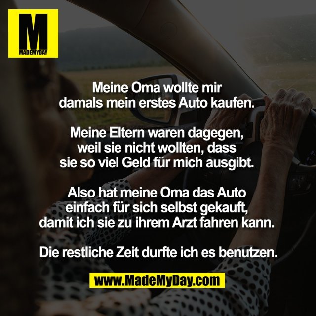 Meine Oma wollte mir <br />
damals mein erstes Auto kaufen. <br />
<br />
Meine Eltern waren dagegen, <br />
weil sie nicht wollten, dass <br />
sie so viel Geld für mich ausgibt. <br />
<br />
Also hat meine Oma das Auto <br />
einfach für sich selbst gekauft, <br />
damit ich sie zu ihrem Arzt fahren kann. <br />
<br />
Die restliche Zeit durfte ich es benutzen.