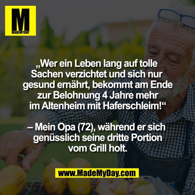 „Wer ein Leben lang auf tolle <br />
Sachen verzichtet und sich nur <br />
gesund ernährt, bekommt am Ende<br />
zur Belohnung 4 Jahre mehr<br />
im Altenheim mit Haferschleim!“<br />
<br />
– Mein Opa (72), während er sich <br />
genüsslich seine dritte Portion<br />
vom Grill holt.