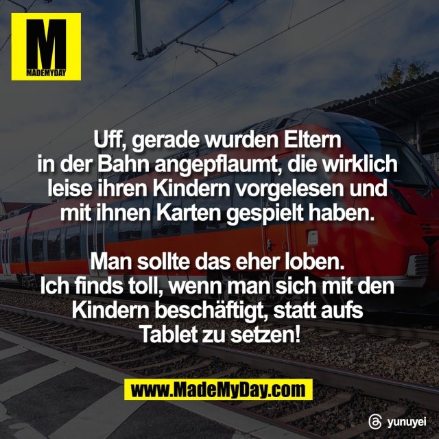 Uff, gerade wurden Eltern <br />
in der Bahn angepflaumt, die wirklich <br />
leise ihren Kindern vorgelesen und <br />
mit ihnen Karten gespielt haben. <br />
<br />
Man sollte das eher loben. <br />
Ich finds toll, wenn man sich mit den <br />
Kindern beschäftigt, statt aufs <br />
Tablet zu setzen!<br />
<br />
Threads: yunuyei