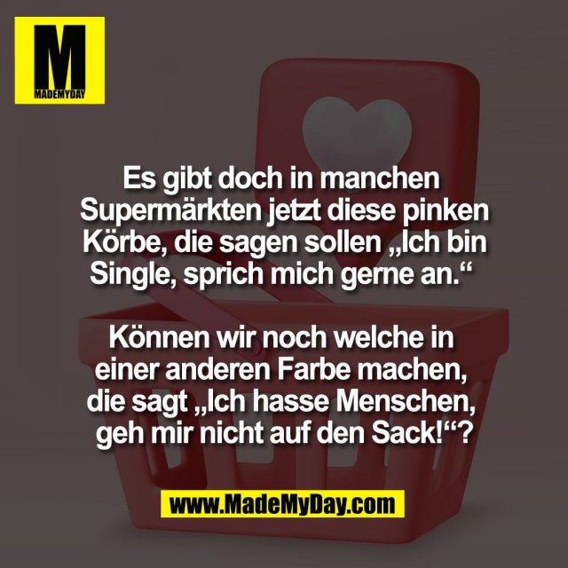 Es gibt doch in manchen <br />
Supermärkten jetzt diese pinken<br />
Körbe, die sagen sollen „Ich bin<br />
Single, sprich mich gerne an.“ <br />
<br />
Können wir noch welche in <br />
einer anderen Farbe machen, <br />
die sagt „Ich hasse Menschen, <br />
geh mir nicht auf den Sack!“?