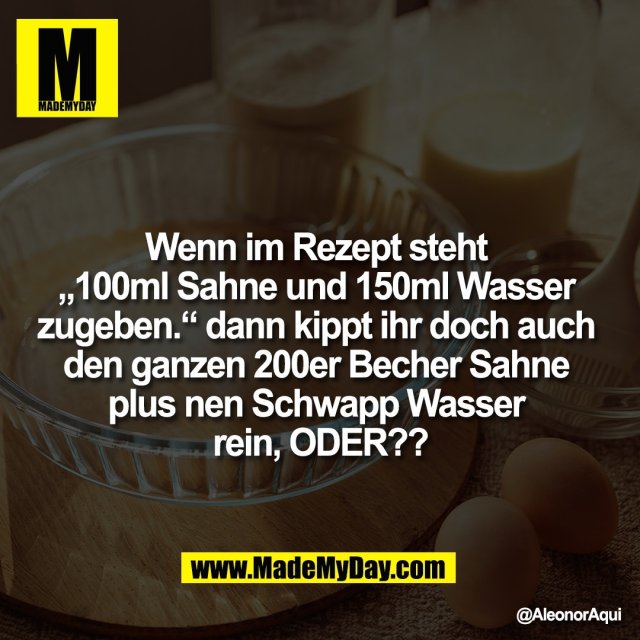 Wenn im Rezept steht <br />
„100ml Sahne und 150ml Wasser <br />
zugeben.“ dann kippt ihr doch auch <br />
den ganzen 200er Becher Sahne <br />
plus nen Schwapp Wasser <br />
rein, ODER??