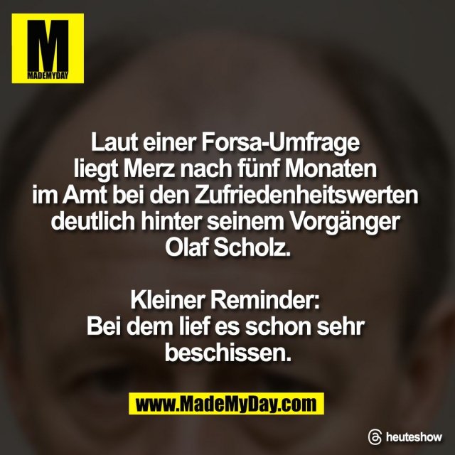 Laut einer Forsa-Umfrage <br />
liegt Merz nach fünf Monaten <br />
im Amt bei den Zufriedenheitswerten <br />
deutlich hinter seinem Vorgänger <br />
Olaf Scholz.<br />
<br />
Kleiner Reminder: <br />
Bei dem lief es schon sehr <br />
beschissen.<br />
<br />
Threads: heuteshow