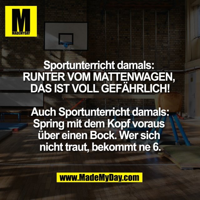 Sportunterricht damals: <br />
RUNTER VOM MATTENWAGEN, <br />
DAS IST VOLL GEFÄHRLICH!<br />
<br />
Auch Sportunterricht damals:<br />
Spring mit dem Kopf voraus <br />
über einen Bock. Wer sich <br />
nicht traut, bekommt ne 6.