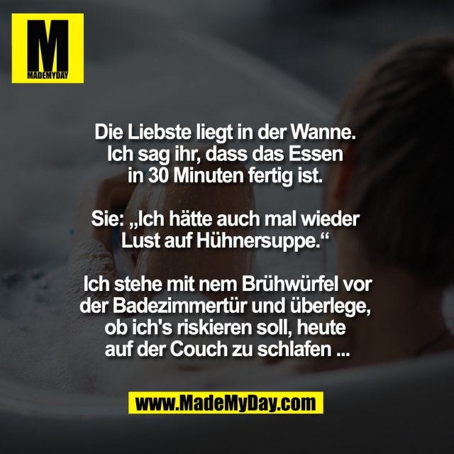 Die Liebste liegt in der Wanne. <br />
Ich sag ihr, dass das Essen <br />
in 30 Minuten fertig ist. <br />
<br />
Sie: „Ich hätte auch mal wieder <br />
Lust auf Hühnersuppe.“ <br />
<br />
Ich stehe mit nem Brühwürfel vor<br />
der Badezimmertür und überlege, <br />
ob ich's riskieren soll, heute <br />
auf der Couch zu schlafen ...