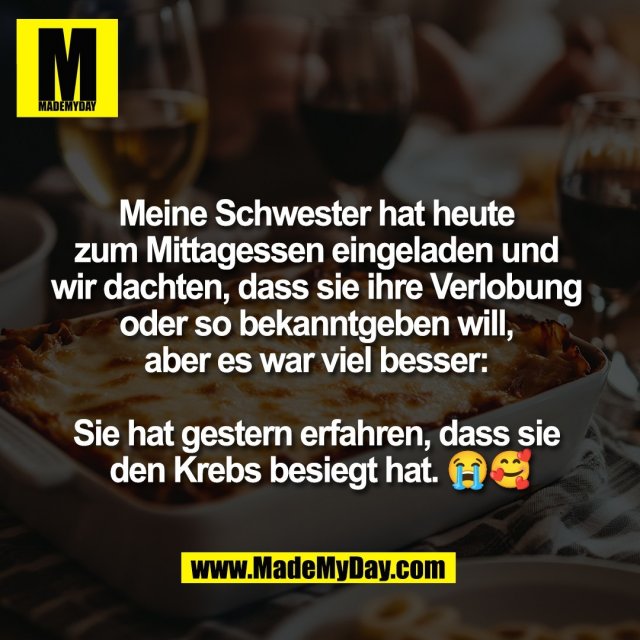 Meine Schwester hat heute <br />
zum Mittagessen eingeladen und <br />
wir dachten, dass sie ihre Verlobung <br />
oder so bekanntgeben will, <br />
aber es war viel besser: <br />
<br />
Sie hat gestern erfahren, dass sie <br />
den Krebs besiegt hat. 😭🥰