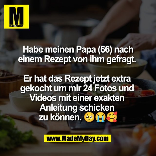 Habe meinen Papa (66) nach<br />
einem Rezept von ihm gefragt. <br />
<br />
Er hat das Rezept jetzt extra <br />
gekocht um mir 24 Fotos und <br />
Videos mit einer exakten <br />
Anleitung schicken <br />
zu können. 🥺😭🥰