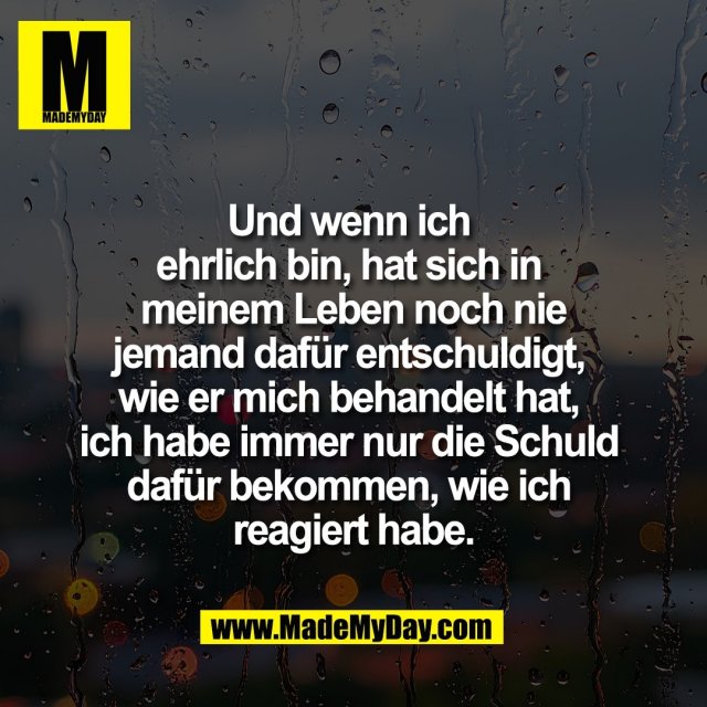 Und wenn ich <br />
ehrlich bin, hat sich in <br />
meinem Leben noch nie<br />
jemand dafür entschuldigt, <br />
wie er mich behandelt hat, <br />
ich habe immer nur die Schuld <br />
dafür bekommen, wie ich <br />
reagiert habe.