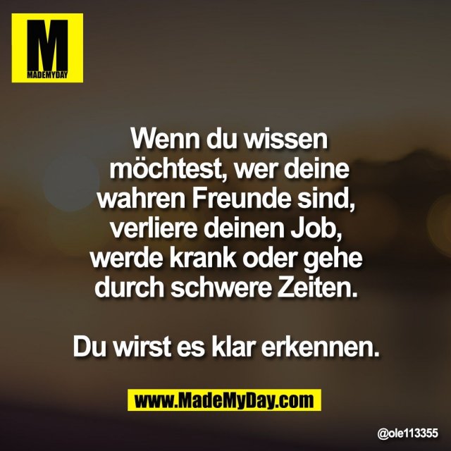 Wenn du wissen<br />
möchtest, wer deine<br />
wahren Freunde sind, <br />
verliere deinen Job, <br />
werde krank oder gehe <br />
durch schwere Zeiten. <br />
<br />
Du wirst es klar erkennen.