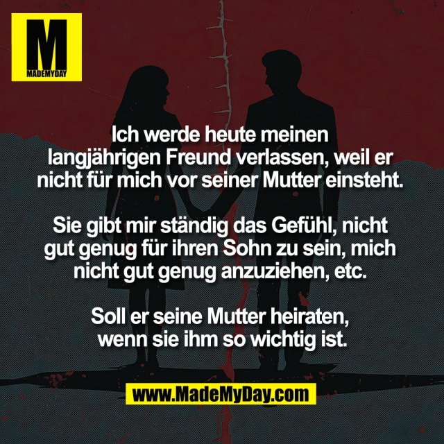 Ich werde heute meinen <br />
langjährigen Freund verlassen, weil er <br />
nicht für mich vor seiner Mutter einsteht. <br />
<br />
Sie gibt mir ständig das Gefühl, nicht <br />
gut genug für ihren Sohn zu sein, mich <br />
nicht gut genug anzuziehen, etc. <br />
<br />
Soll er seine Mutter heiraten, <br />
wenn sie ihm so wichtig ist.
