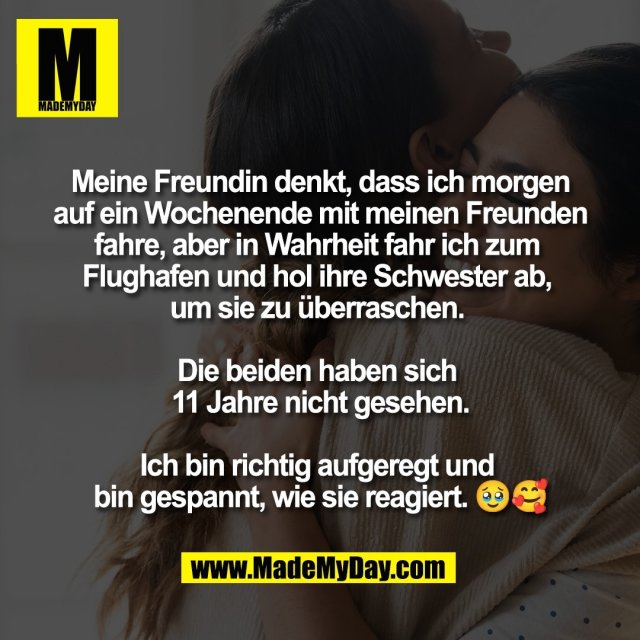Meine Freundin denkt, dass ich morgen<br />
auf ein Wochenende mit meinen Freunden<br />
fahre, aber in Wahrheit fahr ich zum <br />
Flughafen und hol ihre Schwester ab, <br />
um sie zu überraschen. <br />
<br />
Die beiden haben sich <br />
11 Jahre nicht gesehen.<br />
<br />
Ich bin richtig aufgeregt und <br />
bin gespannt, wie sie reagiert. 🥹🥰