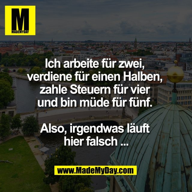 Ich arbeite für zwei, <br />
verdiene für einen Halben, <br />
zahle Steuern für vier <br />
und bin müde für fünf. <br />
<br />
Also, irgendwas läuft <br />
hier falsch ...