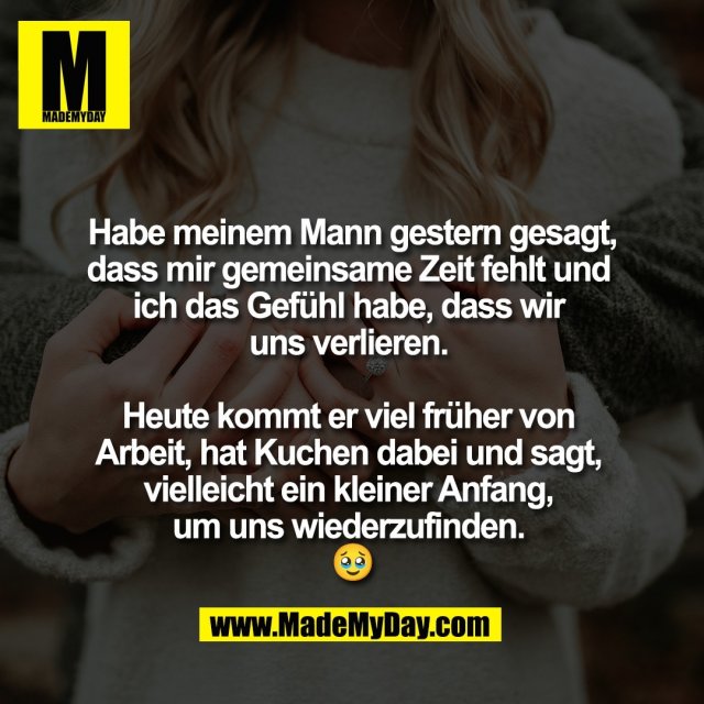 Habe meinem Mann gestern gesagt,<br />
dass mir gemeinsame Zeit fehlt und <br />
ich das Gefühl habe, dass wir <br />
uns verlieren. <br />
<br />
Heute kommt er viel früher von <br />
Arbeit, hat Kuchen dabei und sagt, <br />
vielleicht ein kleiner Anfang, <br />
um uns wiederzufinden. <br />
🥹