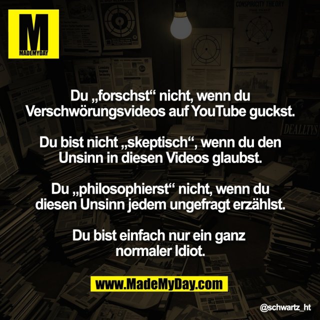 "Du „forschst“ nicht, wenn du<br />
Verschwörungsvideos auf YouTube guckst.<br />
<br />
Du bist nicht „skeptisch“, wenn du den<br />
Unsinn in diesen Videos glaubst.<br />
<br />
Du „philosophierst“ nicht, wenn du<br />
diesen Unsinn jedem ungefragt erzählst.<br />
<br />
Du bist einfach nur ein ganz <br />
normaler Idiot."