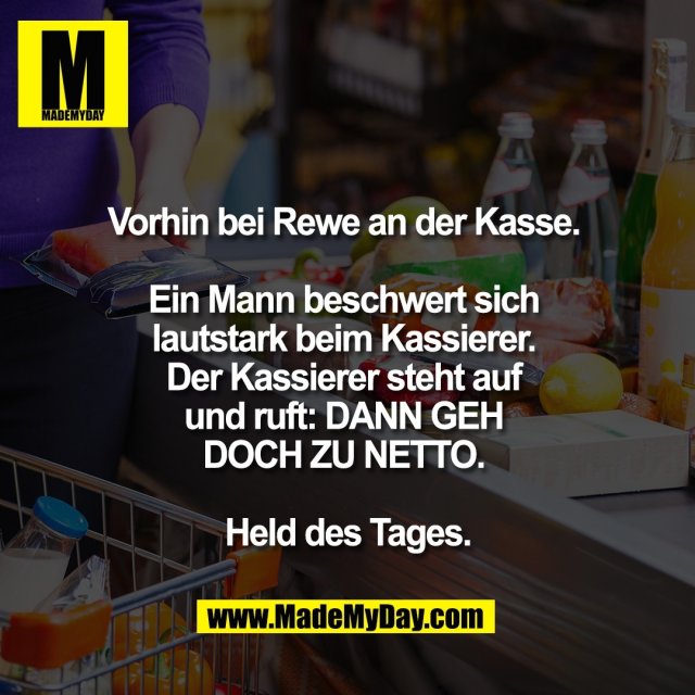 Vorhin bei Rewe an der Kasse. <br />
<br />
Ein Mann beschwert sich <br />
lautstark beim Kassierer. <br />
Der Kassierer steht auf <br />
und ruft: DANN GEH <br />
DOCH ZU NETTO. <br />
<br />
Held des Tages.