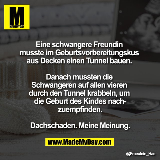 Eine schwangere Freundin <br />
musste im Geburtsvorbereitungskus <br />
aus Decken einen Tunnel bauen. <br />
<br />
Danach mussten die <br />
Schwangeren auf allen vieren <br />
durch den Tunnel krabbeln, um <br />
die Geburt des Kindes nach-<br />
zuempfinden.<br />
<br />
Dachschaden. Meine Meinung.