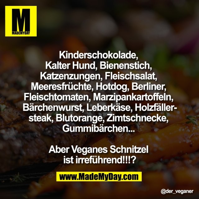 "Kinderschokolade, <br />
Kalter Hund, Bienenstich, <br />
Katzenzungen, Fleischsalat, <br />
Meeresfrüchte, Hotdog, Berliner, <br />
Fleischtomaten, Marzipankartoffeln, <br />
Bärchenwurst, Leberkäse, Holzfäller-<br />
steak, Blutorange, Zimtschnecke, <br />
Gummibärchen... <br />
<br />
Aber Veganes Schnitzel <br />
ist irreführend!!!?"