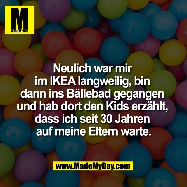 Neulich war mir <br />
im IKEA langweilig, bin <br />
dann ins Bällebad gegangen <br />
und hab dort den Kids erzählt, <br />
dass ich seit 30 Jahren <br />
auf meine Eltern warte.