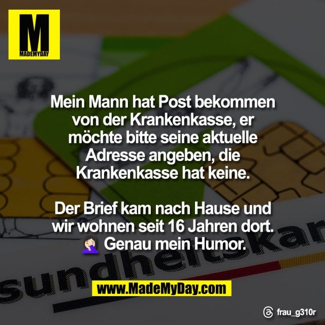 Mein Mann hat Post bekommen<br />
von der Krankenkasse, er<br />
möchte bitte seine aktuelle<br />
Adresse angeben, die<br />
Krankenkasse hat keine.<br />
<br />
Der Brief kam nach Hause und<br />
wir wohnen seit 16 Jahren dort.<br />
🤦🏻‍♀️ Genau mein Humor.<br />
<br />
Threads: frau_g310r