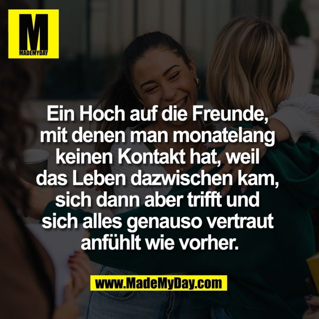 Ein Hoch auf die Freunde, <br />
mit denen man monatelang <br />
keinen Kontakt hat, weil <br />
das Leben dazwischen kam, <br />
sich dann aber trifft und <br />
sich alles genauso vertraut <br />
anfühlt wie vorher.