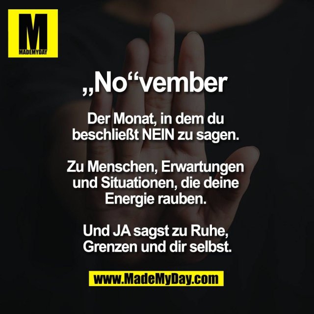 „No“vember <br />
<br />
Der Monat, in dem du <br />
beschließt NEIN zu sagen. <br />
<br />
Zu Menschen, Erwartungen <br />
und Situationen, die deine <br />
Energie rauben. <br />
<br />
Und JA sagst zu Ruhe, <br />
Grenzen und dir selbst.