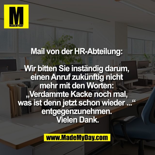Mail von der HR-Abteilung: <br />
<br />
Wir bitten Sie inständig darum, <br />
einen Anruf zukünftig nicht <br />
mehr mit den Worten: <br />
„Verdammte Kacke noch mal, <br />
was ist denn jetzt schon wieder ...“ <br />
entgegenzunehmen. <br />
Vielen Dank.