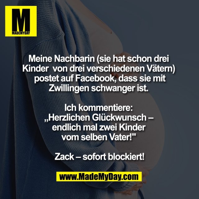 Meine Nachbarin <br />
(sie hat schon drei Kinder <br />
von drei verschiedenen Vätern) <br />
postet auf Facebook, dass <br />
sie mit Zwillingen schwanger ist. <br />
<br />
Ich kommentiere: <br />
„Herzlichen Glückwunsch – <br />
endlich mal zwei Kinder <br />
vom selben Vater!" <br />
<br />
Zack – sofort blockiert!