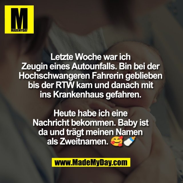 Letzte Woche war ich <br />
Zeugin eines Autounfalls. Bin bei der <br />
Hochschwangeren Fahrerin geblieben <br />
bis der RTW kam und danach mit <br />
ins Krankenhaus gefahren. <br />
<br />
Heute habe ich eine <br />
Nachricht bekommen. Baby ist <br />
da und trägt meinen Namen <br />
als Zweitnamen. 🥰🍼