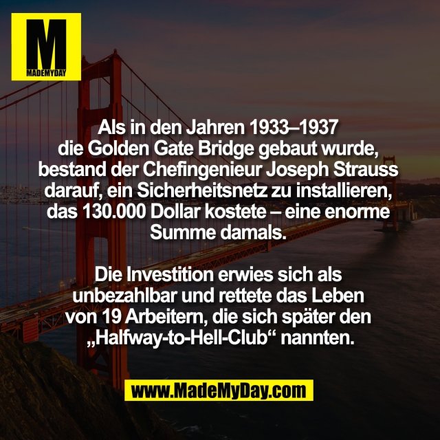 Als in den Jahren 1933–1937 <br />
die Golden Gate Bridge gebaut wurde, <br />
bestand der Chefingenieur Joseph Strauss <br />
darauf, ein Sicherheitsnetz zu installieren, <br />
das 130.000 Dollar kostete – eine enorme <br />
Summe damals. <br />
<br />
Die Investition erwies sich als <br />
unbezahlbar und rettete das Leben <br />
von 19 Arbeitern, die sich später den <br />
„Halfway-to-Hell-Club“ nannten.