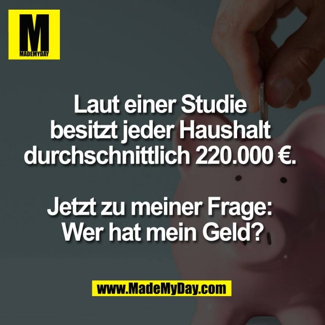 Laut einer Studie <br />
besitzt jeder Haushalt <br />
durchschnittlich 220.000 €. <br />
<br />
Jetzt zu meiner Frage: <br />
Wer hat mein Geld?