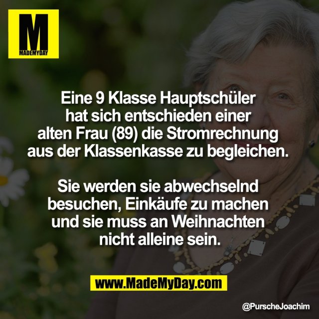 Eine 9 Klasse Hauptschüler <br />
hat sich entschieden einer <br />
alten Frau (89) die Stromrechnung <br />
aus der Klassenkasse zu begleichen. <br />
<br />
Sie werden sie abwechselnd <br />
besuchen, Einkäufe zu machen <br />
und sie muss an Weihnachten <br />
nicht alleine sein.
