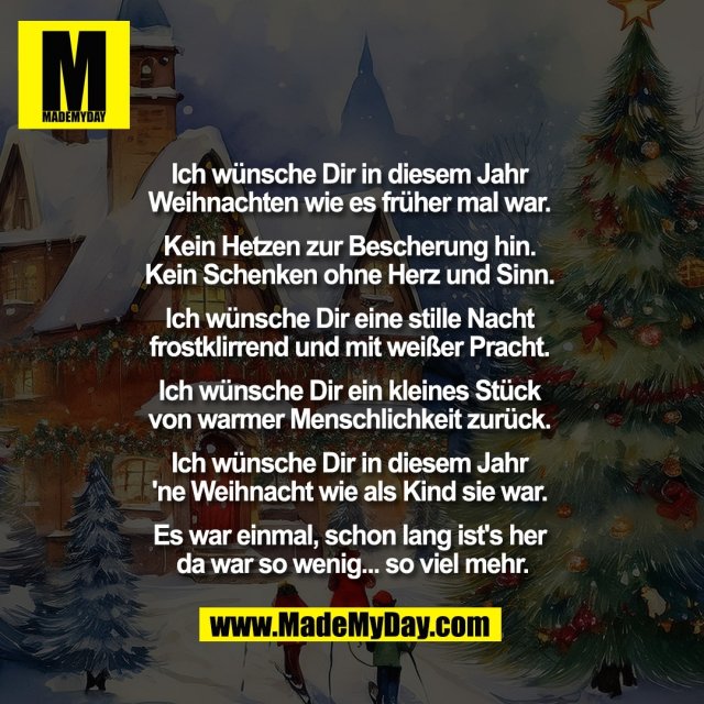 Ich wünsche Dir in diesem Jahr <br />
Weihnachten wie es früher mal war. <br />
<br />
Kein Hetzen zur Bescherung hin. <br />
Kein Schenken ohne Herz und Sinn. <br />
<br />
Ich wünsche Dir eine stille Nacht <br />
frostklirrend und mit weißer Pracht. <br />
<br />
Ich wünsche Dir ein kleines Stück <br />
von warmer Menschlichkeit zurück. <br />
<br />
Ich wünsche Dir in diesem Jahr <br />
'ne Weihnacht wie als Kind sie war. <br />
<br />
Es war einmal, schon lang ist's her <br />
da war so wenig... so viel mehr.