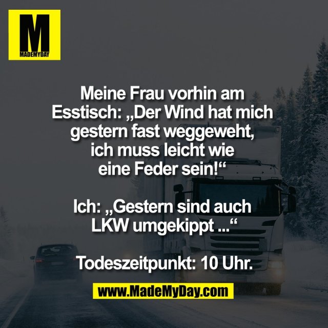 Meine Frau vorhin am <br />
Esstisch: „Der Wind hat mich <br />
gestern fast weggeweht, <br />
ich muss leicht wie <br />
eine Feder sein!“ <br />
<br />
Ich: „Gestern sind auch <br />
LKW umgekippt ...“<br />
<br />
Todeszeitpunkt: 10 Uhr.