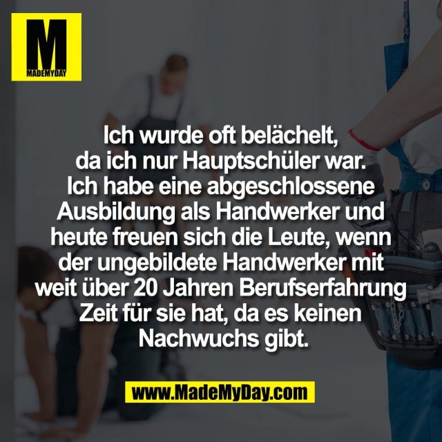 Ich wurde oft belächelt, <br />
da ich nur Hauptschüler war. <br />
Ich habe eine abgeschlossene <br />
Ausbildung als Handwerker und <br />
heute freuen sich die Leute, wenn <br />
der ungebildete Handwerker mit <br />
weit über 20 Jahren Berufserfahrung <br />
Zeit für sie hat, da es keinen <br />
Nachwuchs gibt.