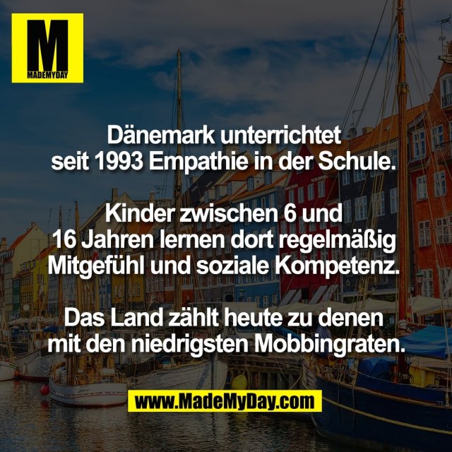 Dänemark unterrichtet <br />
seit 1993 Empathie in der Schule. <br />
<br />
Kinder zwischen 6 und <br />
16 Jahren lernen dort regelmäßig <br />
Mitgefühl und soziale Kompetenz. <br />
<br />
Das Land zählt heute zu denen <br />
mit den niedrigsten Mobbingraten.