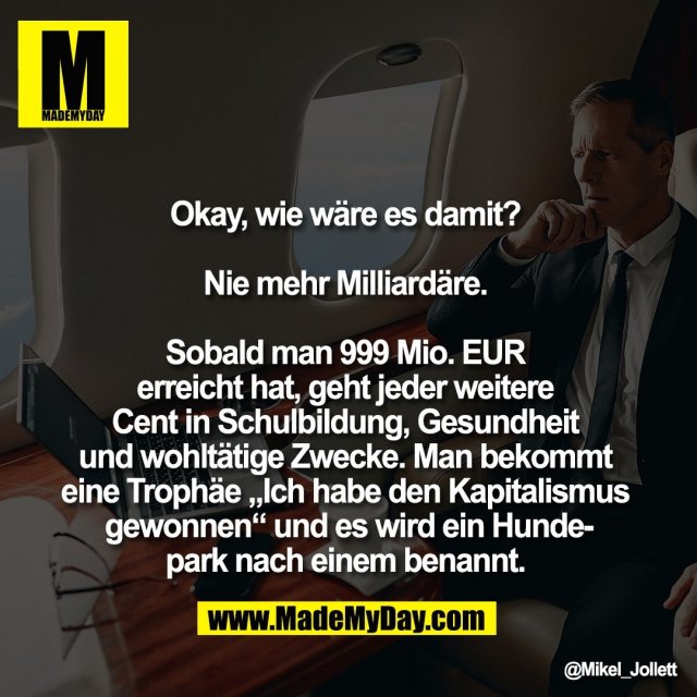 Okay, wie wäre es damit? <br />
<br />
Nie mehr Milliardäre. <br />
<br />
Sobald man 999 Mio. EUR <br />
erreicht hat, geht jeder weitere <br />
Cent in Schulbildung, Gesundheit <br />
und wohltätige Zwecke. Man bekommt <br />
eine Trophäe „Ich habe den Kapitalismus <br />
gewonnen“ und es wird ein Hunde-<br />
park nach einem benannt.