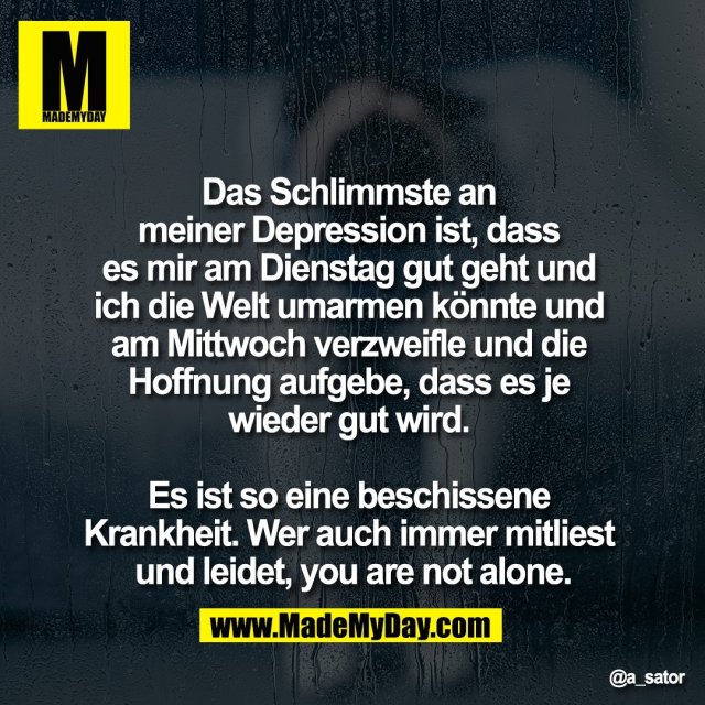 Das Schlimmste an <br />
meiner Depression ist, dass <br />
es mir am Dienstag gut geht und <br />
ich die Welt umarmen könnte und <br />
am Mittwoch verzweifle und die <br />
Hoffnung aufgebe, dass es je <br />
wieder gut wird. <br />
<br />
Es ist so eine beschissene <br />
Krankheit. Wer auch immer mitliest <br />
und leidet, you are not alone.