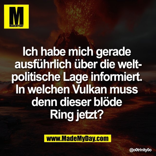 Ich habe mich gerade <br />
ausführlich über die welt-<br />
politische Lage informiert. <br />
In welchen Vulkan muss <br />
denn dieser blöde <br />
Ring jetzt?